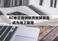 今年会平台-AC米兰青训新秀脱颖而出，成为场上新宠(ac米兰青训出来的巨星)