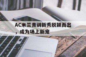 今年会平台-AC米兰青训新秀脱颖而出，成为场上新宠(ac米兰青训出来的巨星)