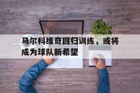 今年会平台-马尔科维奇回归训练，或将成为球队新希望(马尔科维奇事件)