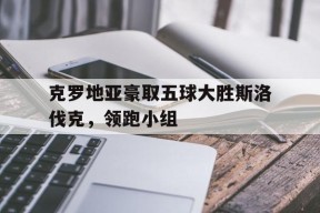 今年会官网入口-克罗地亚豪取五球大胜斯洛伐克，领跑小组的简单介绍