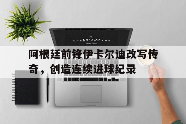 阿根廷前锋伊卡尔迪改写传奇，创造连续进球纪录的简单介绍