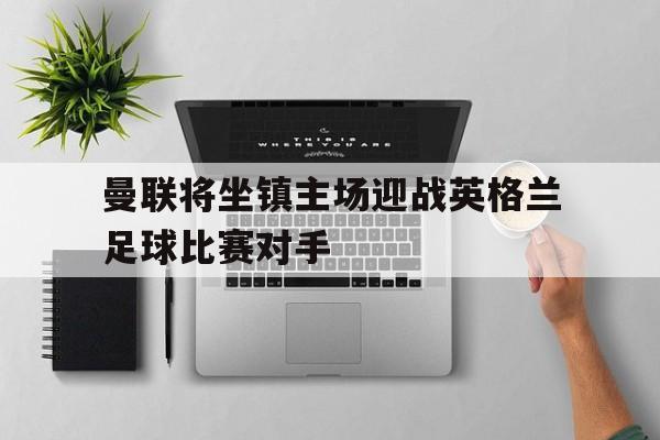 曼联将坐镇主场迎战英格兰足球比赛对手的简单介绍