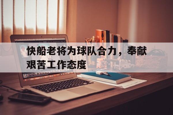 快船老将为球队合力,奉献艰苦工作态度的简单介绍 快船老将为球队合力,奉献艰苦工作态度的简单介绍